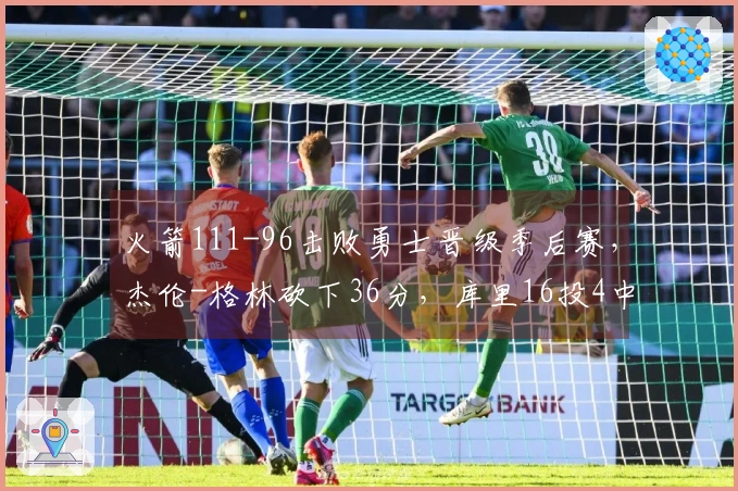 火箭111-96击败勇士晋级季后赛，杰伦-格林砍下36分，库里16投4中仅得17分