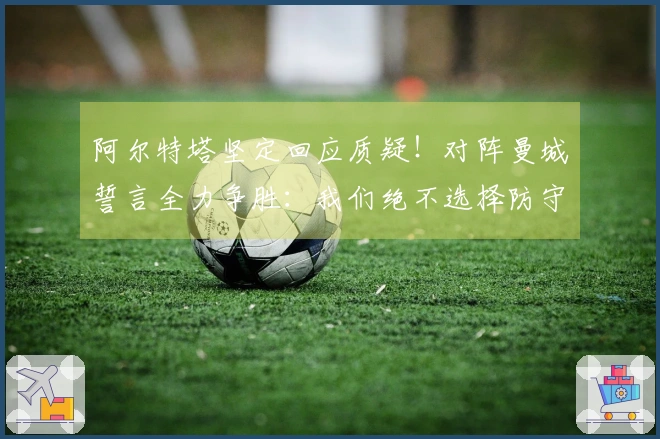 阿尔特塔坚定回应质疑！对阵曼城誓言全力争胜：我们绝不选择防守