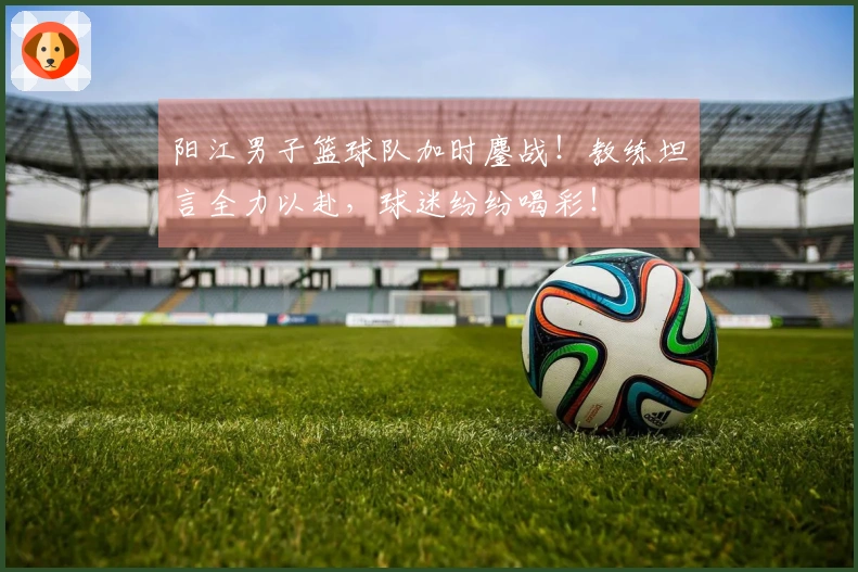 阳江男子篮球队加时鏖战！教练坦言全力以赴，球迷纷纷喝彩！