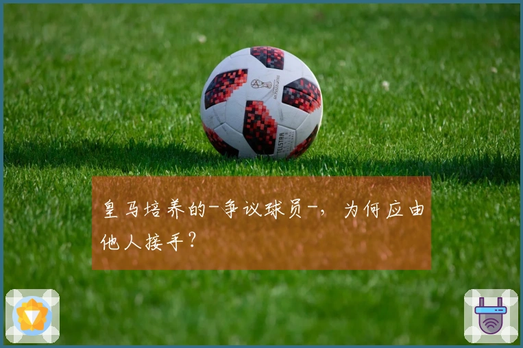 皇马培养的-争议球员-，为何应由他人接手？
