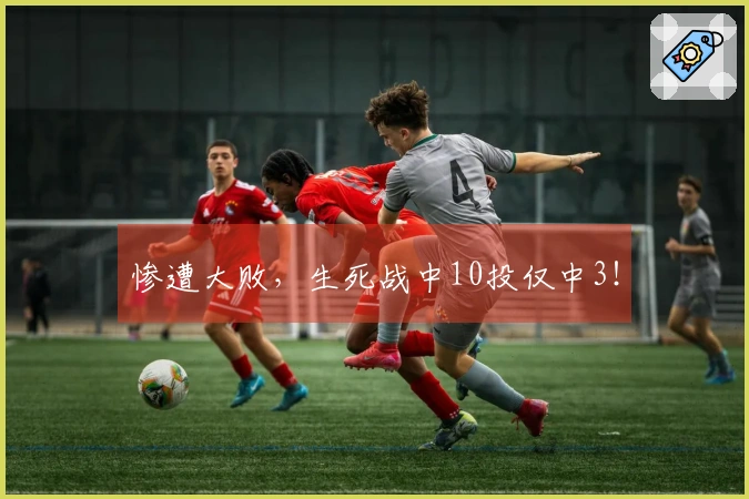 惨遭大败，生死战中10投仅中3！