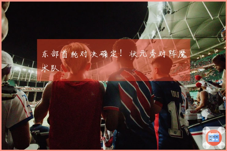 东部首轮对决确定!状元秀对阵魔术队