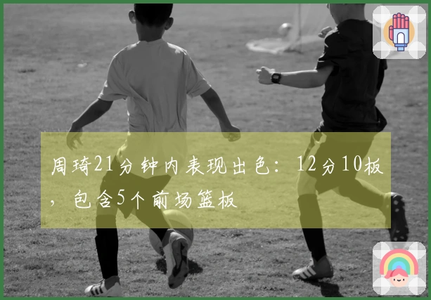 周琦21分钟内表现出色：12分10板，包含5个前场篮板