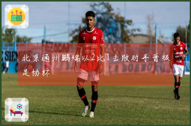 北京通州鹏瑞以2比1击败对手晋级足协杯