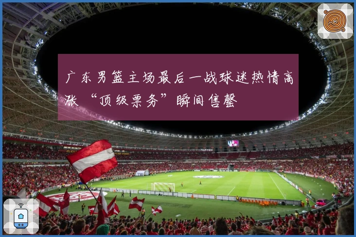 广东男篮主场最后一战球迷热情高涨 “顶级票务”瞬间售罄