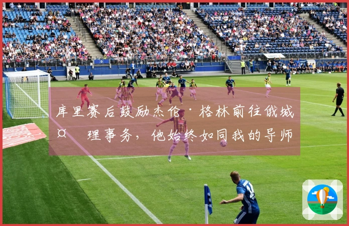 库里赛后鼓励杰伦·格林前往俄城处理事务，他始终如同我的导师