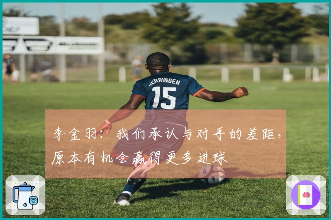 李金羽：我们承认与对手的差距，原本有机会赢得更多进球