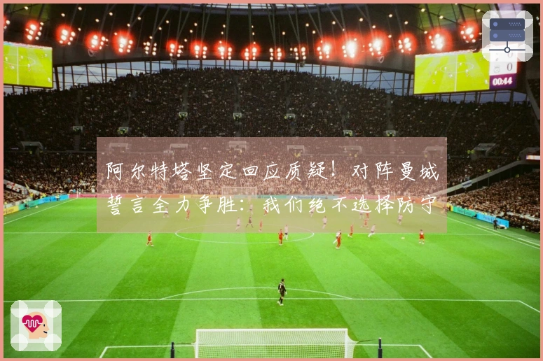 阿尔特塔坚定回应质疑！对阵曼城誓言全力争胜：我们绝不选择防守