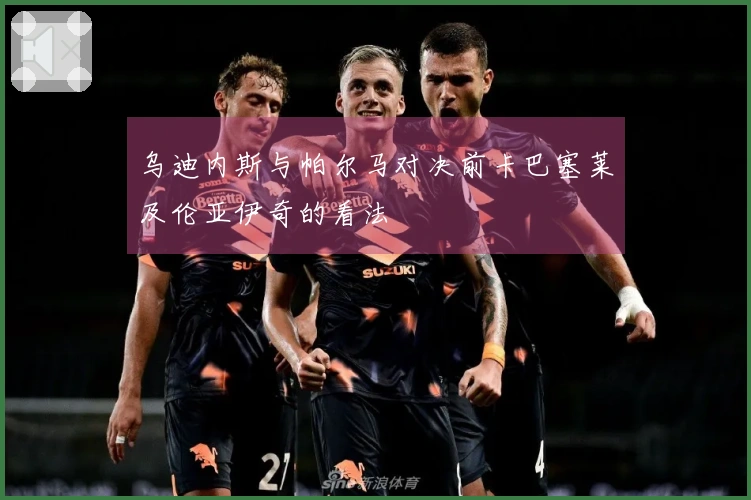 乌迪内斯与帕尔马对决前卡巴塞莱及伦亚伊奇的看法