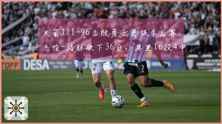 火箭111-96击败勇士晋级季后赛，杰伦-格林砍下36分，库里16投4中仅得17分