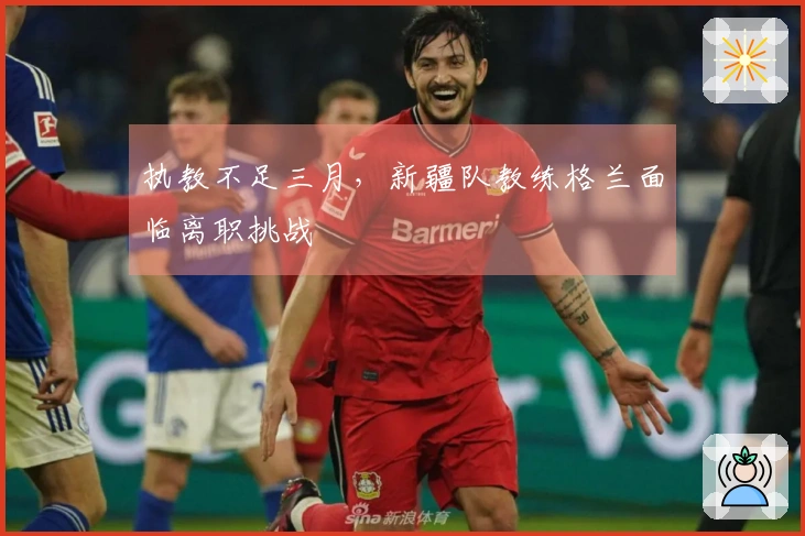 执教不足三月，新疆队教练格兰面临离职挑战